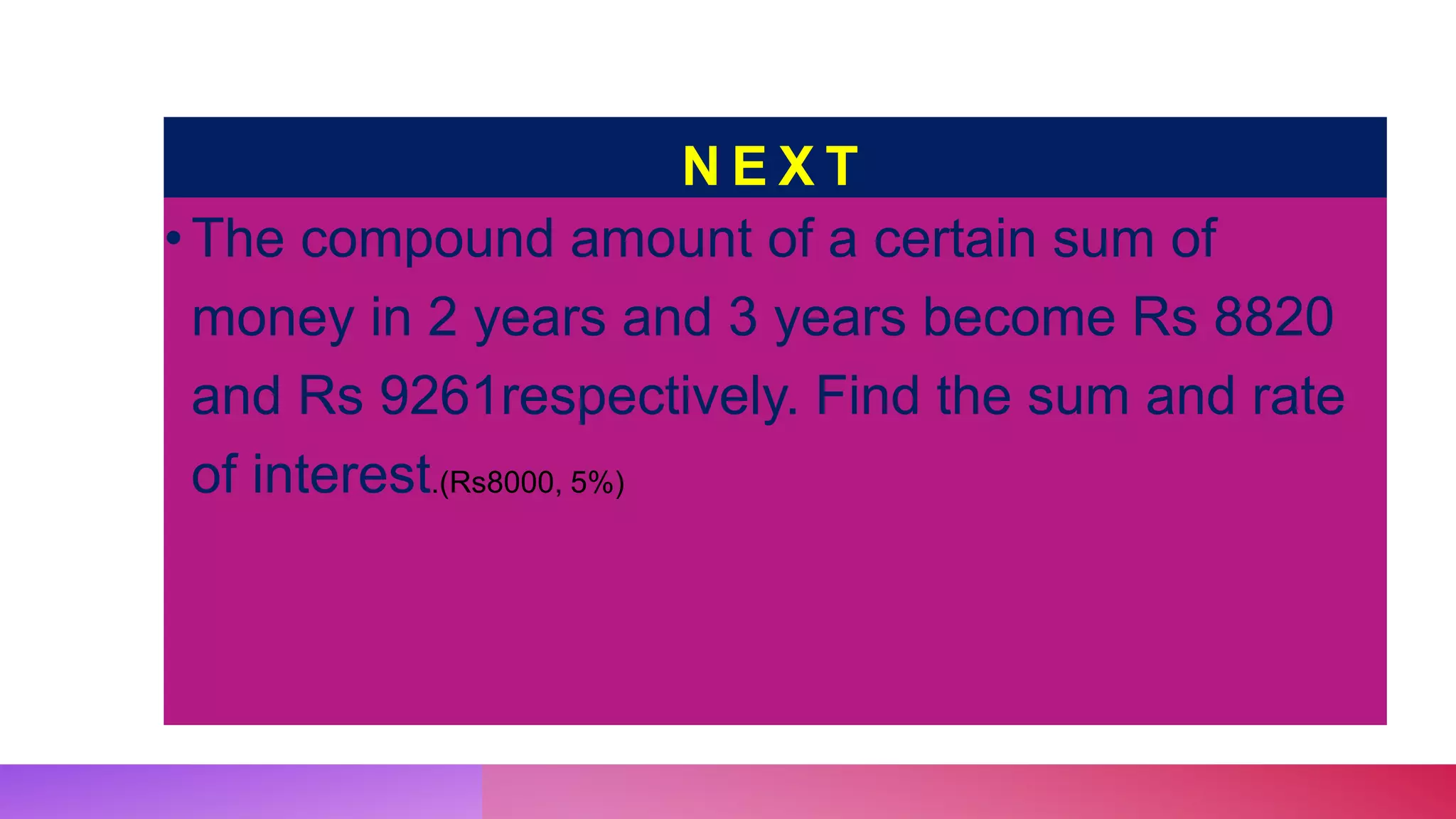 N E X T
•The compound amount of a certain sum of
money in 2 years and 3 years become Rs 8820
and Rs 9261respectively. Find the sum and rate
of interest.(Rs8000, 5%)
 
