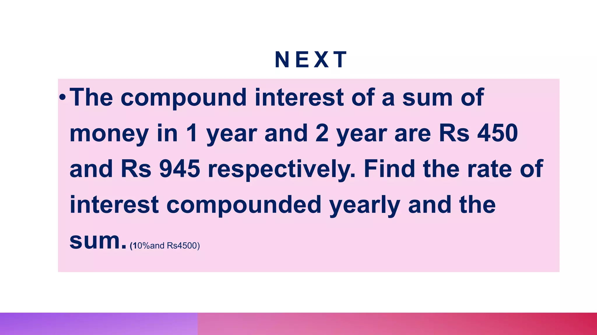 N E X T
•The compound interest of a sum of
money in 1 year and 2 year are Rs 450
and Rs 945 respectively. Find the rate of
interest compounded yearly and the
sum.(10%and Rs4500)
 
