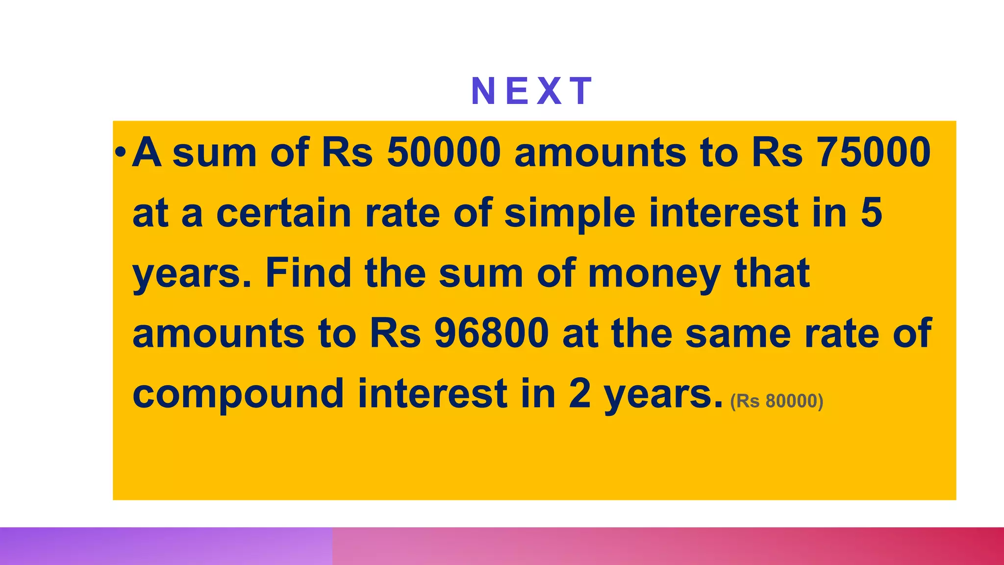 N E X T
•A sum of Rs 50000 amounts to Rs 75000
at a certain rate of simple interest in 5
years. Find the sum of money that
amounts to Rs 96800 at the same rate of
compound interest in 2 years.(Rs 80000)
 