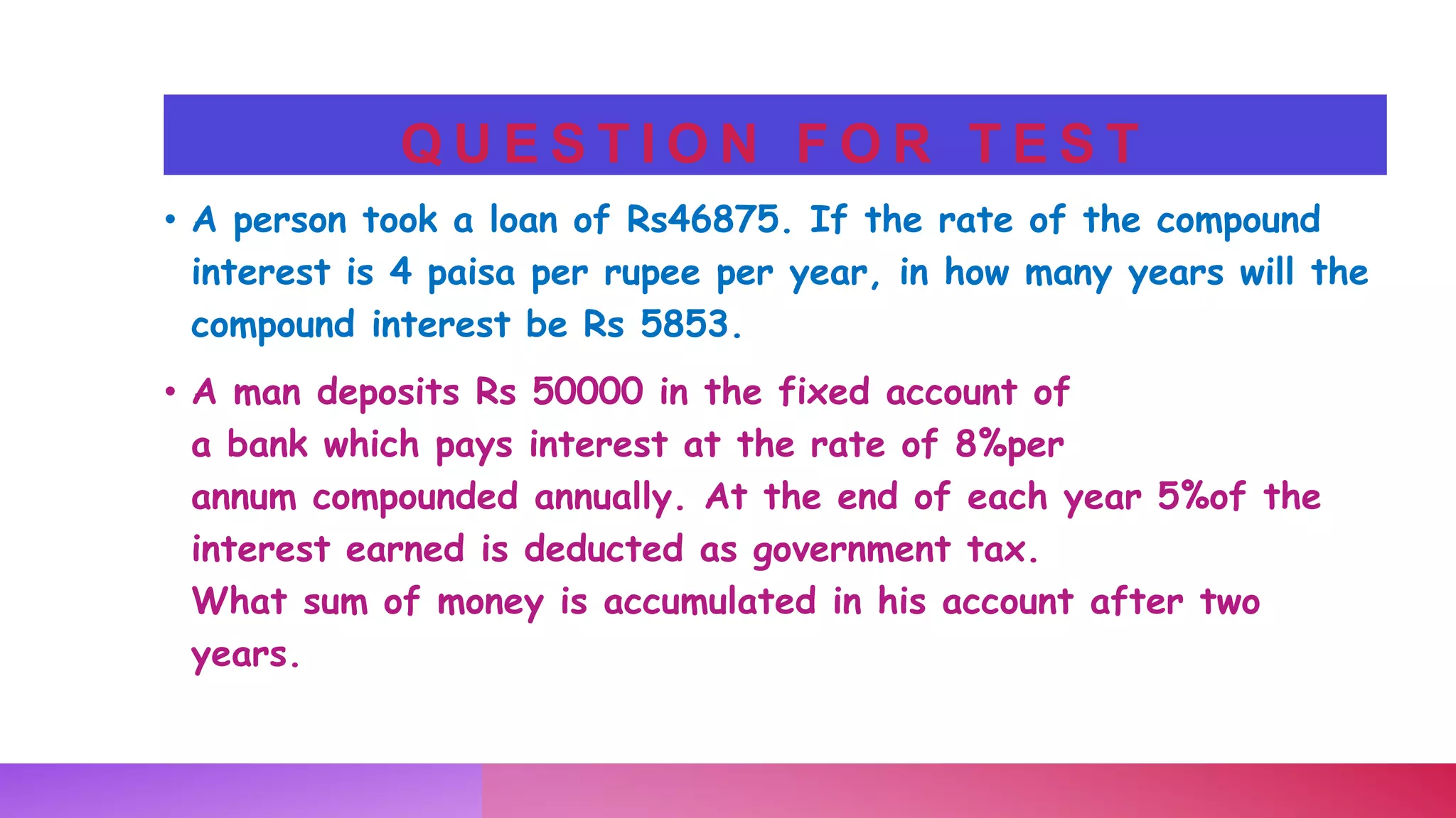 Q U E S T I O N F O R T E S T
• A person took a loan of Rs46875. If the rate of the compound
interest is 4 paisa per rupee per year, in how many years will the
compound interest be Rs 5853.
• A man deposits Rs 50000 in the fixed account of
a bank which pays interest at the rate of 8%per
annum compounded annually. At the end of each year 5%of the
interest earned is deducted as government tax.
What sum of money is accumulated in his account after two
years.
 