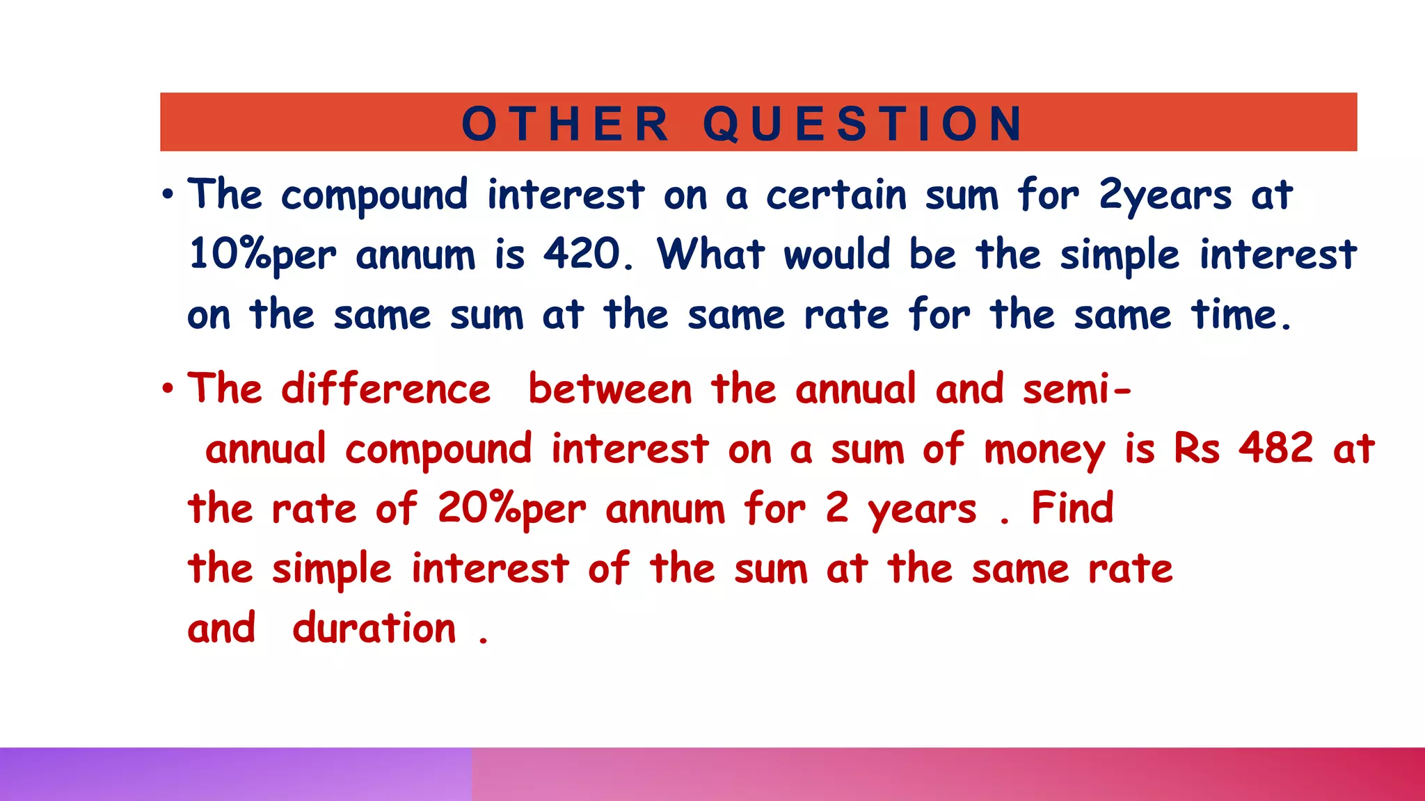 O T H E R Q U E S T I O N
• The compound interest on a certain sum for 2years at
10%per annum is 420. What would be the simple interest
on the same sum at the same rate for the same time.
• The difference between the annual and semi-
annual compound interest on a sum of money is Rs 482 at
the rate of 20%per annum for 2 years . Find
the simple interest of the sum at the same rate
and duration .
 