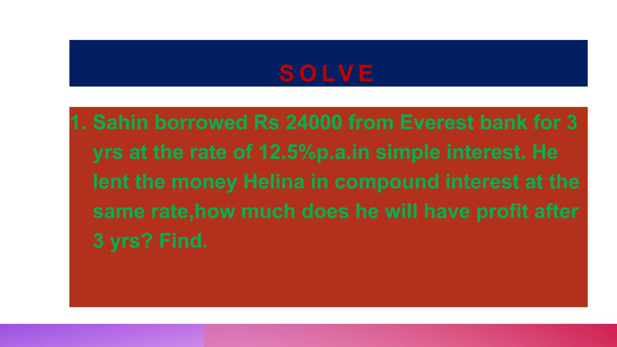 S O LV E
1. Sahin borrowed Rs 24000 from Everest bank for 3
yrs at the rate of 12.5%p.a.in simple interest. He
lent the money Helina in compound interest at the
same rate,how much does he will have profit after
3 yrs? Find.
 