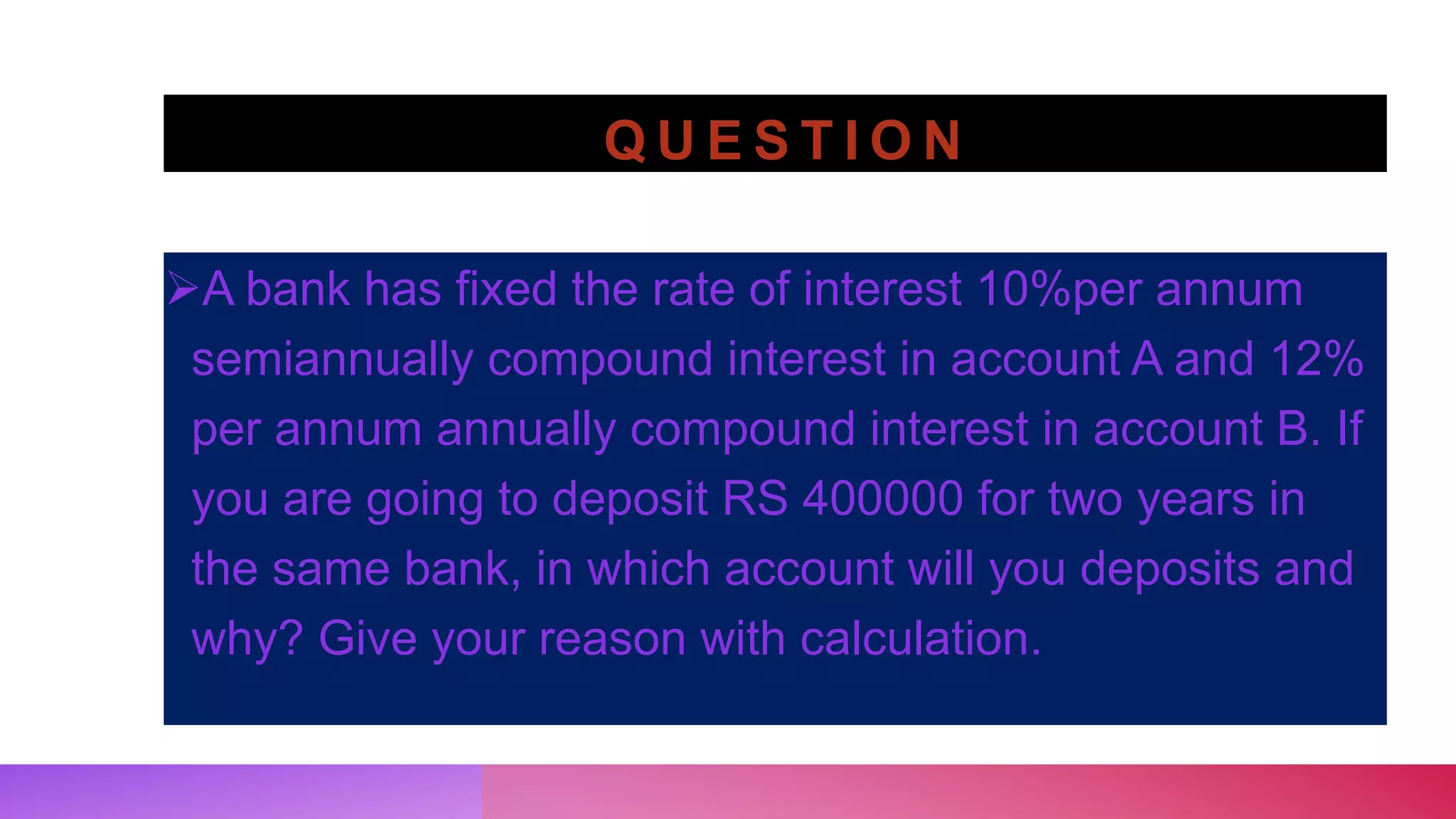 Q U E S T I O N
A bank has fixed the rate of interest 10%per annum
semiannually compound interest in account A and 12%
per annum annually compound interest in account B. If
you are going to deposit RS 400000 for two years in
the same bank, in which account will you deposits and
why? Give your reason with calculation.
 