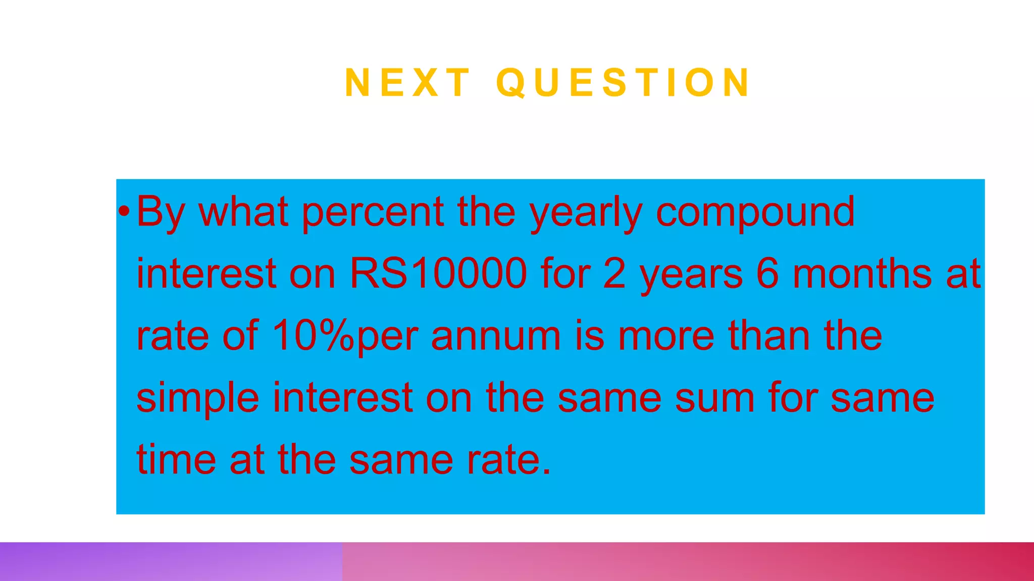 N E X T Q U E S T I O N
•By what percent the yearly compound
interest on RS10000 for 2 years 6 months at
rate of 10%per annum is more than the
simple interest on the same sum for same
time at the same rate.
 