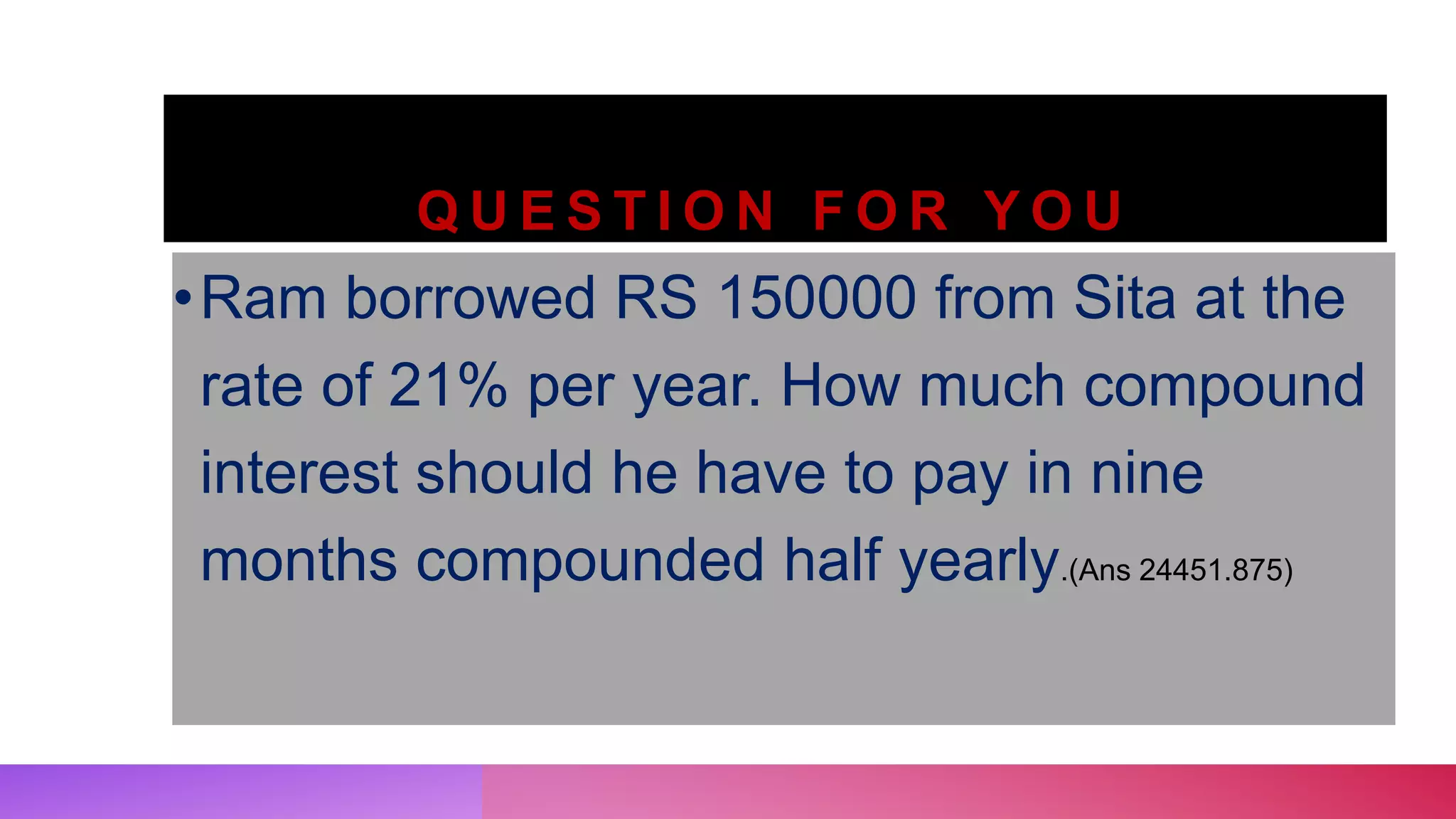 Q U E S T I O N F O R Y O U
•Ram borrowed RS 150000 from Sita at the
rate of 21% per year. How much compound
interest should he have to pay in nine
months compounded half yearly.(Ans 24451.875)
 