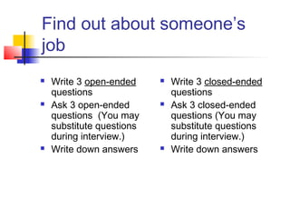 Find out about someone’s
job
 Write 3 open-ended
questions
 Ask 3 open-ended
questions (You may
substitute questions
during interview.)
 Write down answers
 Write 3 closed-ended
questions
 Ask 3 closed-ended
questions (You may
substitute questions
during interview.)
 Write down answers
 