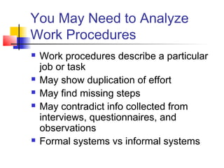 You May Need to Analyze
Work Procedures
 Work procedures describe a particular
job or task
 May show duplication of effort
 May find missing steps
 May contradict info collected from
interviews, questionnaires, and
observations
 Formal systems vs informal systems
 