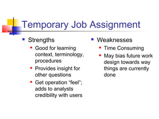 Temporary Job Assignment
 Strengths
 Good for learning
context, terminology,
procedures
 Provides insight for
other questions
 Get operation “feel”;
adds to analysts
credibility with users
 Weaknesses
 Time Consuming
 May bias future work
design towards way
things are currently
done
 