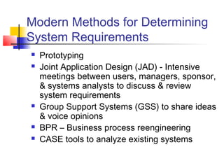 Modern Methods for Determining
System Requirements
 Prototyping
 Joint Application Design (JAD) - Intensive
meetings between users, managers, sponsor,
& systems analysts to discuss & review
system requirements
 Group Support Systems (GSS) to share ideas
& voice opinions
 BPR – Business process reengineering
 CASE tools to analyze existing systems
 
