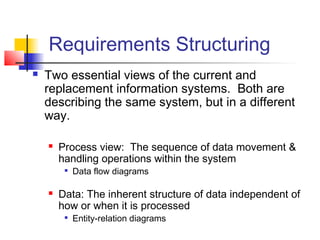 Requirements Structuring
 Two essential views of the current and
replacement information systems. Both are
describing the same system, but in a different
way.
 Process view: The sequence of data movement &
handling operations within the system

Data flow diagrams
 Data: The inherent structure of data independent of
how or when it is processed

Entity-relation diagrams
 