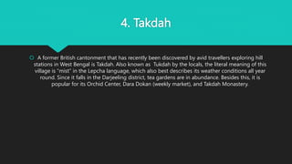 4. Takdah
 A former British cantonment that has recently been discovered by avid travellers exploring hill
stations in West Bengal is Takdah. Also known as Tukdah by the locals, the literal meaning of this
village is “mist” in the Lepcha language, which also best describes its weather conditions all year
round. Since it falls in the Darjeeling district, tea gardens are in abundance. Besides this, it is
popular for its Orchid Center, Dara Dokan (weekly market), and Takdah Monastery.
 