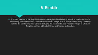 6. Rimbik
 A hidden treasure in the Singalila National Park region of Darjeeling is Rimbik, a small town that is
beloved by hardcore trekkers. This hill station in West Bengal acts as an overture to many a trekking
trail like the Sandakphu Trek, Gorkhey Trek, and the like. Besides this, you can homage to Dhirdam
Temple which has a blend of Hindu and Tibetan architecture.
 