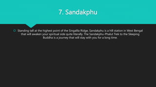 7. Sandakphu
 Standing tall at the highest point of the Singalila Ridge, Sandakphu is a hill station in West Bengal
that will awaken your spiritual side quite literally. The Sandakphu-Phalut Trek to the Sleeping
Buddha is a journey that will stay with you for a long time.
 
