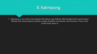 8. Kalimpong
 Kalimpong is one of the most popular hill stations near Kolkata, West Bengal and for good reason.
Blessed with natural beauty, bustling markets, Buddhist monasteries, and churches, it has an old-
world charm about it.
 