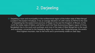 2. Darjeeling
 Darjeeling a town and municipality in the northernmost region of the Indian state of West Bengal.
Located in the Eastern Himalayas, it has an average elevation of 2,045 metres (6,709 ft).To the west
of Darjeeling lies the easternmost province of Nepal, to the east the Kingdom of Bhutan, to the
north the Indian state of Sikkim, and farther north the Tibet Autonomous Region region of China.
Bangladesh lies to the south and southeast, and most of the state of West Bengal lies to the south
and southwest, connected to the Darjeeling region by a narrow tract. Kangchenjunga, the world’s
third-highest mountain, rises to the north and is prominently visible on clear days.
 