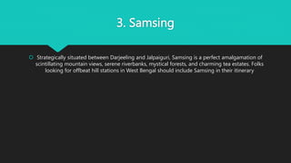 3. Samsing
 Strategically situated between Darjeeling and Jalpaiguri, Samsing is a perfect amalgamation of
scintillating mountain views, serene riverbanks, mystical forests, and charming tea estates. Folks
looking for offbeat hill stations in West Bengal should include Samsing in their itinerary
 