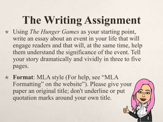 The Writing Assignment
 Using The Hunger Games as your starting point,
write an essay about an event in your life that will
engage readers and that will, at the same time, help
them understand the significance of the event. Tell
your story dramatically and vividly in three to five
pages.
 Format: MLA style (For help, see “MLA
Formatting” on the website”). Please give your
paper an original title; don't underline or put
quotation marks around your own title.
 