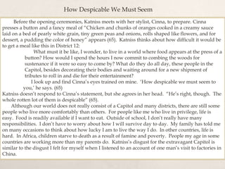Before the opening ceremonies, Katniss meets with her stylist, Cinna, to prepare. Cinna
presses a button and a fancy meal of “Chicken and chunks of oranges cooked in a creamy sauce
laid on a bed of pearly white grain, tiny green peas and onions, rolls shaped like flowers, and for
dessert, a pudding the color of honey” appears (65). Katniss thinks about how difficult it would be
to get a meal like this in District 12:
What must it be like, I wonder, to live in a world where food appears at the press of a
button? How would I spend the hours I now commit to combing the woods for
sustenance if it were so easy to come by? What do they do all day, these people in the
Capitol, besides decorating their bodies and waiting around for a new shipment of
tributes to roll in and die for their entertainment?
I look up and find Cinna’s eyes trained on mine. ‘How despicable we must seem to
you,’ he says. (65)
Katniss doesn’t respond to Cinna’s statement, but she agrees in her head. “He’s right, though. The
whole rotten lot of them is despicable” (65).
Although our world does not really consist of a Capitol and many districts, there are still some
people who live more comfortably than others. For people like me who live in privilege, life is
easy. Food is readily available if I want to eat. Outside of school, I don’t really have many
responsibilities. I don’t have to worry about how I will survive day to day. My family has told me
on many occasions to think about how lucky I am to live the way I do. In other countries, life is
hard. In Africa, children starve to death as a result of famine and poverty. People my age in some
countries are working more than my parents do. Katniss’s disgust for the extravagant Capitol is
similar to the disgust I felt for myself when I listened to an account of one man’s visit to factories in
China.
How Despicable We Must Seem
 