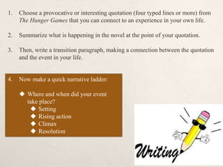 1. Choose a provocative or interesting quotation (four typed lines or more) from
The Hunger Games that you can connect to an experience in your own life.
2. Summarize what is happening in the novel at the point of your quotation.
3. Then, write a transition paragraph, making a connection between the quotation
and the event in your life.
4. Now make a quick narrative ladder:
 Where and when did your event
take place?
 Setting
 Rising action
 Climax
 Resolution
 
