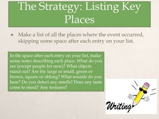 The Strategy: Listing Key
Places
 Make a list of all the places where the event occurred,
skipping some space after each entry on your list.
In the space after each entry on your list, make
some notes describing each place. What do you
see (except people for now)? What objects
stand out? Are thy large or small, green or
brown, square or oblong? What sounds do you
hear? Do you detect any smells? Does any taste
come to mind? Any textures?
 