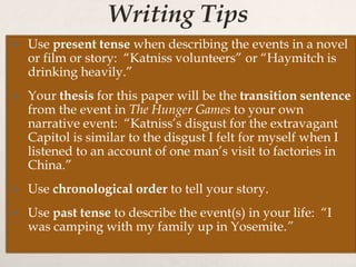 Writing Tips
 Use present tense when describing the events in a novel
or film or story: “Katniss volunteers” or “Haymitch is
drinking heavily.”
 Your thesis for this paper will be the transition sentence
from the event in The Hunger Games to your own
narrative event: “Katniss’s disgust for the extravagant
Capitol is similar to the disgust I felt for myself when I
listened to an account of one man’s visit to factories in
China.”
 Use chronological order to tell your story.
 Use past tense to describe the event(s) in your life: “I
was camping with my family up in Yosemite.”
 