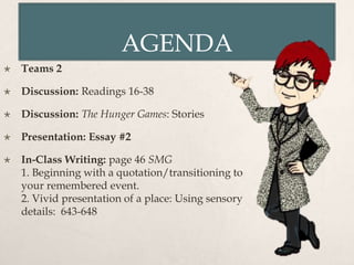 AGENDA
 Teams 2
 Discussion: Readings 16-38
 Discussion: The Hunger Games: Stories
 Presentation: Essay #2
 In-Class Writing: page 46 SMG
1. Beginning with a quotation/transitioning to
your remembered event.
2. Vivid presentation of a place: Using sensory
details: 643-648
 