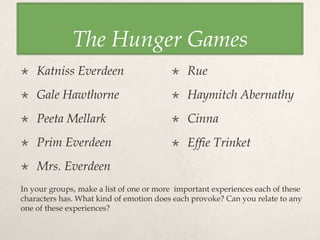 The Hunger Games
 Katniss Everdeen
 Gale Hawthorne
 Peeta Mellark
 Prim Everdeen
 Mrs. Everdeen
 Rue
 Haymitch Abernathy
 Cinna
 Effie Trinket
In your groups, make a list of one or more important experiences each of these
characters has. What kind of emotion does each provoke? Can you relate to any
one of these experiences?
 