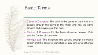 Basic Terms
– Center of Curvature The point in the centre of the mirror that
passes through the curve of the mirror and has the same
tangent and curvature at that point.
– Radius of Curvature It’s the linear distance between Pole
and the Center of curvature.
– Principal axis The imaginary line passing through the optical
center and the center of curvature of any lens or a spherical
mirror.
Prepared By : Vivek Sawhney, PGT PHYSICS, KV, JALGAON
 
