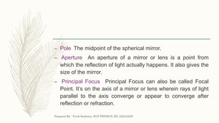 – Pole The midpoint of the spherical mirror.
– Aperture An aperture of a mirror or lens is a point from
which the reflection of light actually happens. It also gives the
size of the mirror.
– Principal Focus Principal Focus can also be called Focal
Point. It’s on the axis of a mirror or lens wherein rays of light
parallel to the axis converge or appear to converge after
reflection or refraction.
Prepared By : Vivek Sawhney, PGT PHYSICS, KV, JALGAON
 