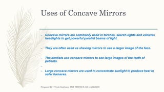 Uses of Concave Mirrors
– Concave mirrors are commonly used in torches, search-lights and vehicles
headlights to get powerful parallel beams of light.
– They are often used as shaving mirrors to see a larger image of the face.
– The dentists use concave mirrors to see large images of the teeth of
patients.
–
– Large concave mirrors are used to concentrate sunlight to produce heat in
solar furnaces.
Prepared By : Vivek Sawhney, PGT PHYSICS, KV, JALGAON
 