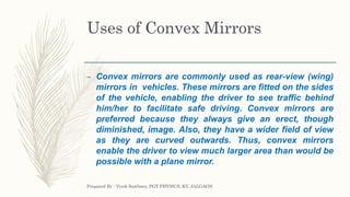 Uses of Convex Mirrors
– Convex mirrors are commonly used as rear-view (wing)
mirrors in vehicles. These mirrors are fitted on the sides
of the vehicle, enabling the driver to see traffic behind
him/her to facilitate safe driving. Convex mirrors are
preferred because they always give an erect, though
diminished, image. Also, they have a wider field of view
as they are curved outwards. Thus, convex mirrors
enable the driver to view much larger area than would be
possible with a plane mirror.
Prepared By : Vivek Sawhney, PGT PHYSICS, KV, JALGAON
 