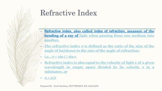 Refractive Index
– Refractive index, also called index of refraction, measure of the
bending of a ray of light when passing from one medium into
another.
– The refractive index n is defined as the ratio of the sine of the
angle of incidence to the sine of the angle of refraction;
– i.e., n = sin i / sin r.
– Refractive index is also equal to the velocity of light c of a given
wavelength in empty space divided by its velocity v in a
substance, or
– n = c/v
Prepared By : Vivek Sawhney, PGT PHYSICS, KV, JALGAON
 