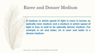 Rarer and Denser Medium
– A medium in which speed of light is more is known as
optically rarer medium and a medium in which speed of
light is less is said to be optically denser medium. For
example in air and water, air is rarer and water is a
denser medium.
Prepared By : Vivek Sawhney, PGT PHYSICS, KV, JALGAON
 
