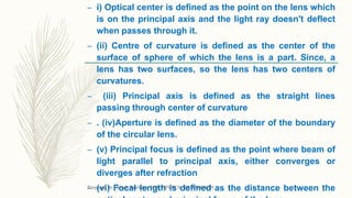 – i) Optical center is defined as the point on the lens which
is on the principal axis and the light ray doesn't deflect
when passes through it.
– (ii) Centre of curvature is defined as the center of the
surface of sphere of which the lens is a part. Since, a
lens has two surfaces, so the lens has two centers of
curvatures.
– (iii) Principal axis is defined as the straight lines
passing through center of curvature
– . (iv)Aperture is defined as the diameter of the boundary
of the circular lens.
– (v) Principal focus is defined as the point where beam of
light parallel to principal axis, either converges or
diverges after refraction
– (vi) Focal length is defined as the distance between the
Prepared By : Vivek Sawhney, PGT PHYSICS, KV, JALGAON
 