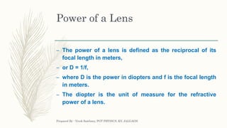 Power of a Lens
– The power of a lens is defined as the reciprocal of its
focal length in meters,
– or D = 1/f,
– where D is the power in diopters and f is the focal length
in meters.
– The diopter is the unit of measure for the refractive
power of a lens.
Prepared By : Vivek Sawhney, PGT PHYSICS, KV, JALGAON
 