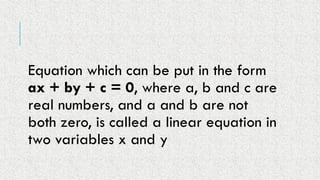 Equation which can be put in the form
ax + by + c = 0, where a, b and c are
real numbers, and a and b are not
both zero, is called a linear equation in
two variables x and y
 