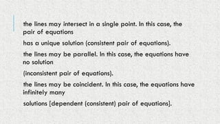 the lines may intersect in a single point. In this case, the
pair of equations
has a unique solution (consistent pair of equations).
the lines may be parallel. In this case, the equations have
no solution
(inconsistent pair of equations).
the lines may be coincident. In this case, the equations have
infinitely many
solutions [dependent (consistent) pair of equations].
 