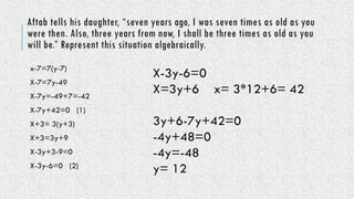 Aftab tells his daughter, “seven years ago, I was seven times as old as you
were then. Also, three years from now, I shall be three times as old as you
will be.” Represent this situation algebraically.
x-7=7(y-7)
X-7=7y-49
X-7y=-49+7=-42
X-7y+42=0 (1)
X+3= 3(y+3)
X+3=3y+9
X-3y+3-9=0
X-3y-6=0 (2)
X-3y-6=0
X=3y+6 x= 3*12+6= 42
3y+6-7y+42=0
-4y+48=0
-4y=-48
y= 12
 