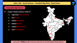 ➢ Largest / Major producer states of
1. Sugarcane(Uttar Pradesh)
2. Tea(Assam)
3. Coffee(Karnataka)
4. Rubber(Kerala)
5. Cotton(Maharashtra)
6. Jute(West bengal)
Geography (Agriculture)
Class 10th - Social Science - Complete Map Work - Half Yearly
1
2
3
4
5
6
Class 10th - Social Science - Complete Map Work - Board Exam
Use code - DIGRAJ to get maximum discount on all Unacademy Subscriptions
 