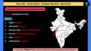 Class 10th - Geography - Minerals and Energy Resources - Map Work
Minerals (Identification only)
Oil Fields -
1. Digboi (Assam)
2. Naharkatia (Assam)
3. Mumbai High (off shore Maharashtra)
4. Bassien (off shore Maharashtra)
5. Kalol (Gujarat)
6. Ankaleshwar (Gujarat)
Geography (Minerals and Energy Resources)
1
2
3
4
5
6
Class 10th - Social Science - Complete Map Work - Board Exam
Use code - DIGRAJ to get maximum discount on all Unacademy Subscriptions
 