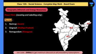 Class 10th - Geography - Minerals and Energy Resources - Map Work
Power Plant: (Locating and Labelling only) -
Thermal -
1. Namrup (Assam)
2. Singrauli (Madhya Pradesh)
3. Ramagundam (Telangana)
Geography (Minerals and Energy Resources)
1
2
3
Class 10th - Social Science - Complete Map Work - Board Exam
Use code - DIGRAJ to get maximum discount on all Unacademy Subscriptions
 