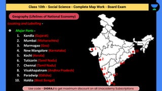 Locating and Labelling -
❖ Major Ports -
1. Kandla (Gujarat)
2. Mumbai (Maharashtra)
3. Marmagao (Goa)
4. New Mangalore (Karnataka)
5. Kochi (Kerala)
6. Tuticorin (Tamil Nadu)
7. Chennai (Tamil Nadu)
8. Visakhapatnam (Andhra Pradesh)
9. Paradwip (Odisha)
10. Haldia (West Bengal)
Social Science - Complete Map Work - Class 10th - Term (II)
Geography (Lifelines of National Economy)
1
2
3
4
5
6
8
9
7
10
Class 10th - Social Science - Complete Map Work - Board Exam
Use code - DIGRAJ to get maximum discount on all Unacademy Subscriptions
 