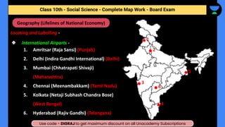 Locating and Labelling -
❖ International Airports -
1. Amritsar (Raja Sansi) (Punjab)
2. Delhi (Indira Gandhi International) (Delhi)
3. Mumbai (Chhatrapati Shivaji)
(Maharashtra)
4. Chennai (Meenambakkam) (Tamil Nadu)
5. Kolkata (Netaji Subhash Chandra Bose)
(West Bengal)
6. Hyderabad (Rajiv Gandhi) (Telangana)
Social Science - Complete Map Work - Class 10th - Term (II)
Geography (Lifelines of National Economy)
1
2
3
4
5
6
Class 10th - Social Science - Complete Map Work - Board Exam
Use code - DIGRAJ to get maximum discount on all Unacademy Subscriptions
 