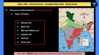 ● Alluvial soil
● Black soil
● Red and Yellow soil
● Laterite soil
● Arid soil
● Forest soil
➢ Resources and Development (Identification only)
● Major soil types
Class 10th - Social Science - Complete Map Work - Half Yearly
Class 10th - Social Science - Complete Map Work - Board Exam
Use code - DIGRAJ to get maximum discount on all Unacademy Subscriptions
 
