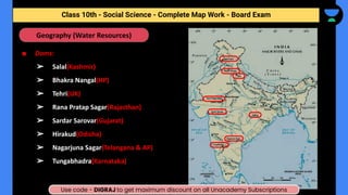 ■ Dams:
➢ Salal(Kashmir)
➢ Bhakra Nangal(HP)
➢ Tehri(UK)
➢ Rana Pratap Sagar(Rajasthan)
➢ Sardar Sarovar(Gujarat)
➢ Hirakud(Odisha)
➢ Nagarjuna Sagar(Telangana & AP)
➢ Tungabhadra(Karnataka)
Geography (Water Resources)
Class 10th - Social Science - Complete Map Work - Half Yearly
Class 10th - Social Science - Complete Map Work - Board Exam
Use code - DIGRAJ to get maximum discount on all Unacademy Subscriptions
 