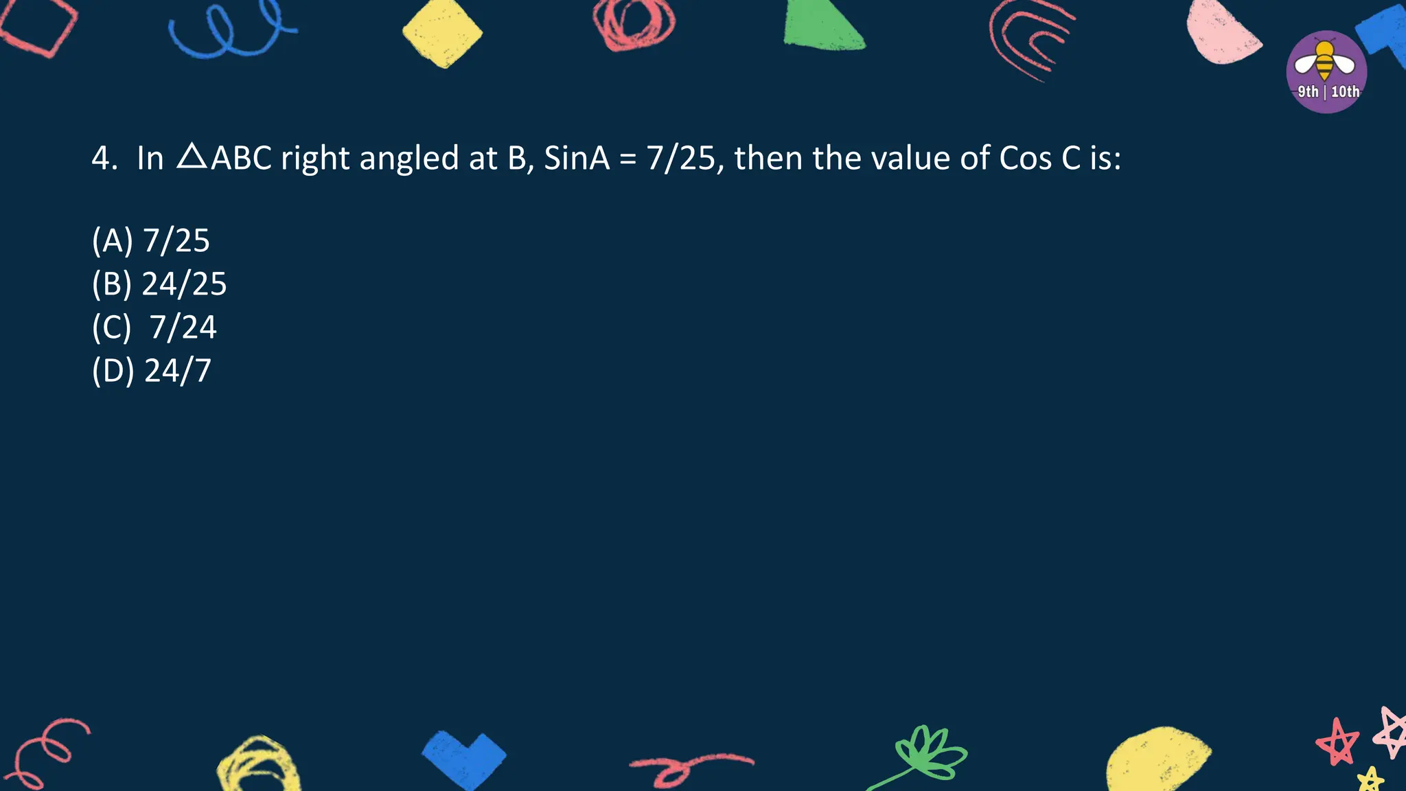 4. In △ABC right angled at B, SinA = 7/25, then the value of Cos C is:
(A) 7/25
(B) 24/25
(C) 7/24
(D) 24/7
 