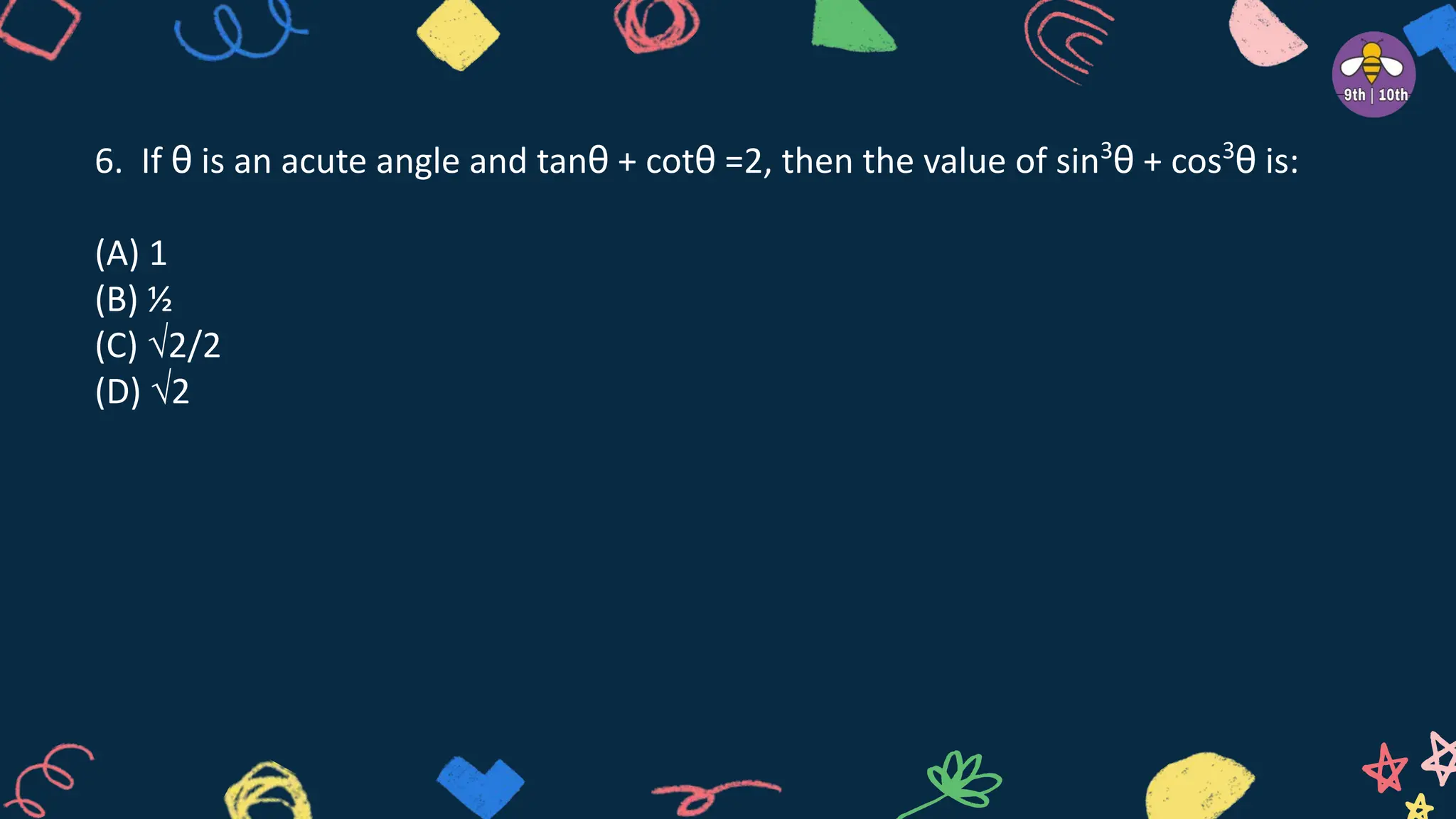 6. If θ is an acute angle and tanθ + cotθ =2, then the value of sin3
θ + cos3
θ is:
(A) 1
(B) ½
(C) √2/2
(D) √2
 