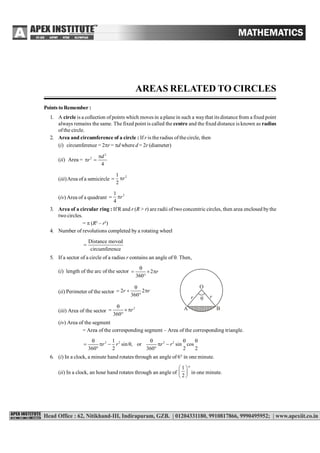 AREAS RELATED TO CIRCLES MATHEMATICS–X
AREAS RELATED TO CIRCLES
Points to Remember :
1. A circle is a collection ofpoints which moves in a plane in such a waythat its distance from a fixed point
always remains the same. The fixed point is called the centre and the fixed distance is known as radius
ofthe circle.
2. Area and circumference of a circle : If r is the radius ofthe circle, then
(i) circumference = 2r = d where d = 2r (diameter)
(ii) Area =
2
2
4
d
r

 
(iii)Area of a semicircle
21
2
r 
(iv) Area of a quadrant
21
4
r 
3. Area of a circular ring : If R and r (R > r) are radii of two concentric circles, then area enclosed bythe
two circles.
=  (R2
– r2
)
4. Number of revolutions completed by a rotating wheel
circumference
Distance moved

5. If a sector of a circle of a radius r contains an angle of . Then,
(i) length of the arc of the sector 2
360
r

  

(ii) Perimeter of the sector 2 2
360
r r

  
 r
O
r
A B

(iii) Area of the sector
2
360
r

  

(iv) Area of the segment
= Area of the corresponding segment – Area of the corresponding triangle.
2 2 2 21
sin , or sin cos
360 2 360 2 2
r r r r
   
     
 
6. (i) In a clock, a minute hand rotates through an angle of 6° in one minute.
(ii) In a clock, an hour hand rotates through an angle of
1
2
 
 
 
in one minute.
 