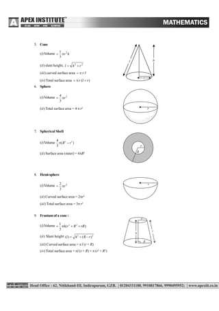 SURFACE AREAS AND VOLUMES 215
5. Cone
(i)Volume hr 2
3
1

(ii) slant height, 22
rhl 
(iii) curved surface area lr
(iv) Total surface area )( rlr 
6. Sphere
(i)Volume 3
3
4
r
(ii) Total surface area = 4  r2 r
7. Spherical Shell
(i)Volume 3 34
( )
3
R r 
r
R(ii) Surface area (outer) = 4R2
8. Hemi-sphere
(i)Volume 3
3
2
r
r
(ii) Curved surface area = 2r2
(iii) Total surface area = 3r2
9. Frustumof a cone :
(i)Volume 2 21
( )
3
h r R rR   
(ii) Slant height 2 2
( ) ( )l h R r  
l
h
R
r
(iii) Curved surface area =  l (r + R)
(iv) Total surface area = l (r + R) +  (r2
+ R2
)
 