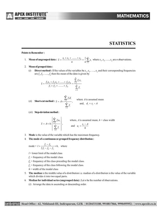 STATISTICS 239
STATISTICS
Points to Remember :
1. Mean of ungrouped data : 1 2
1
....... 1 n
n
i
i
x x x
x x
n n 
  
   where x1
, x2
, ....., xn
are n observations.
2. Meanofgroupeddata:
(i) Direct method : Ifthe values ofthe variables be x1
, x2
, ....., xn
and their corresponding frequencies
are f1
, f2
, ......, fn
then the mean of the data is given by







 n
i
i
n
i
ii
n
nn
f
xf
f........ff
xf......xfxf
x
1
1
21
2211
(ii) Short-cutmethod : 1
1
where is assumed mean
,
and,
n
i i
i
n
i i
i
i
f d
A
x A
d x A
f


 
 


(iii) Step-deviationmethod:
1
i
1
where, is assumed mean, = class width
. ,
and
n
i i
i
n i
i
i
f u A h
x A h x A
u
f h


 
  
   
 
  


3. Mode is the value ofthe variable which has the maximum frequency.
4. The mode of a continuousor grouped frequency distribution :
mode = 1 0
1 0 2
, where
2
f f
l h
f f f

 
 
l = lower limit of the modal class
f1
= frequency of the modal class
f0
= frequency of the class preceding the modal class.
f2
= frequency of the class following the modal class.
h = width of the modal class
5. The median is the middle value ofa distribution i.e. median of a distribution is the value of the variable
which divides it into two equal parts.
6. Median for individual series (ungrouped data) : Let n be the number ofobservations.
(i) Arrange the data in ascending or descending order.
 